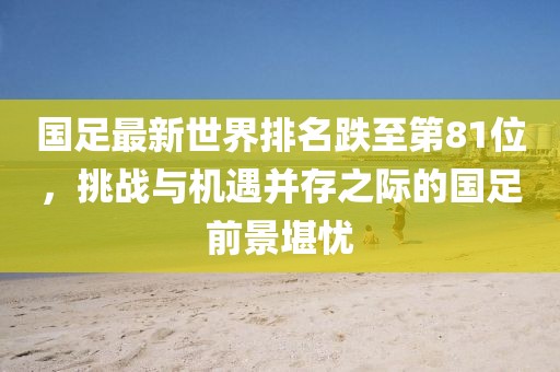 國足最新世界排名跌至第81位，挑戰(zhàn)與機遇并存之際的國足前景堪憂