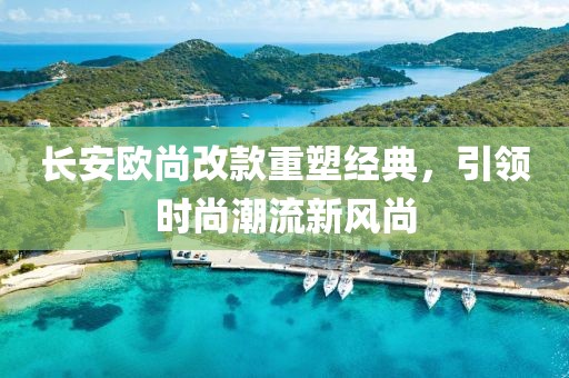 長(zhǎng)安歐尚改款重塑經(jīng)典，引領(lǐng)時(shí)尚潮流新風(fēng)尚