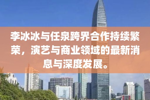 李冰冰與任泉跨界合作持續(xù)繁榮，演藝與商業(yè)領(lǐng)域的最新消息與深度發(fā)展。