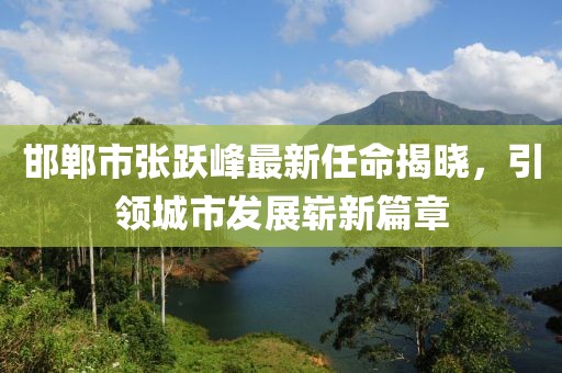 邯鄲市張躍峰最新任命揭曉，引領城市發(fā)展嶄新篇章