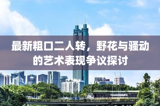 最新粗口二人轉(zhuǎn)，野花與騷動(dòng)的藝術(shù)表現(xiàn)爭議探討