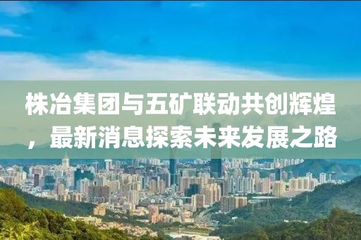 株冶集團(tuán)與五礦聯(lián)動(dòng)共創(chuàng)輝煌，最新消息探索未來(lái)發(fā)展之路