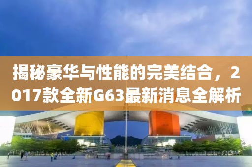 揭秘豪華與性能的完美結(jié)合，2017款全新G63最新消息全解析