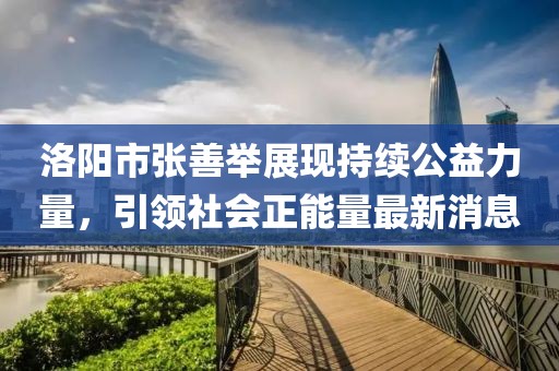 洛陽市張善舉展現(xiàn)持續(xù)公益力量，引領(lǐng)社會正能量最新消息