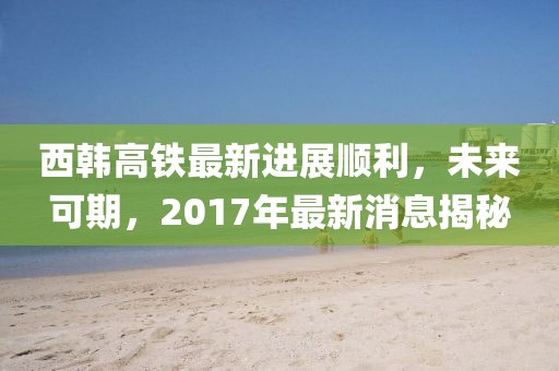 西韓高鐵最新進展順利，未來可期，2017年最新消息揭秘