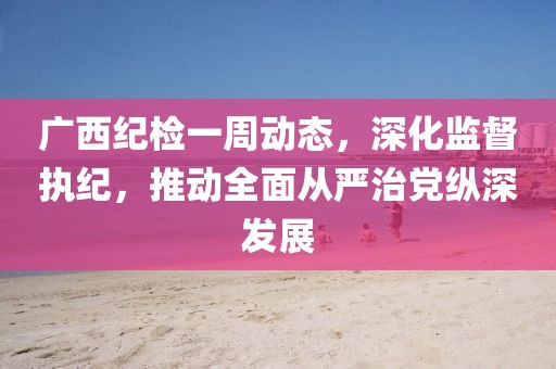 廣西紀(jì)檢一周動(dòng)態(tài)，深化監(jiān)督執(zhí)紀(jì)，推動(dòng)全面從嚴(yán)治黨縱深發(fā)展