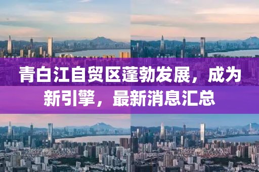 青白江自貿(mào)區(qū)蓬勃發(fā)展，成為新引擎，最新消息匯總