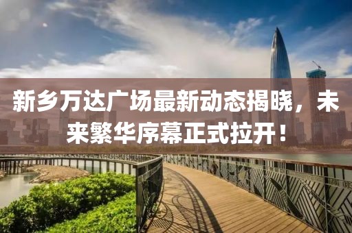 新鄉(xiāng)萬達廣場最新動態(tài)揭曉，未來繁華序幕正式拉開！