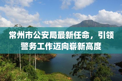 常州市公安局最新任命，引領(lǐng)警務(wù)工作邁向嶄新高度
