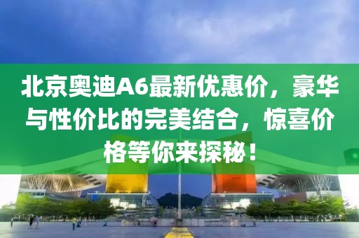 北京奧迪A6最新優(yōu)惠價，豪華與性價比的完美結(jié)合，驚喜價格等你來探秘！