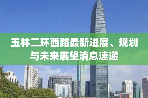 玉林二環(huán)西路最新進(jìn)展、規(guī)劃與未來展望消息速遞