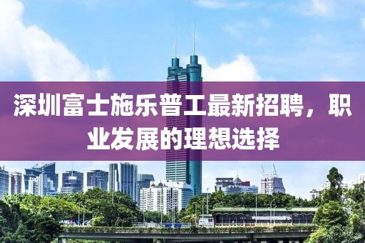 深圳富士施樂普工最新招聘，職業(yè)發(fā)展的理想選擇