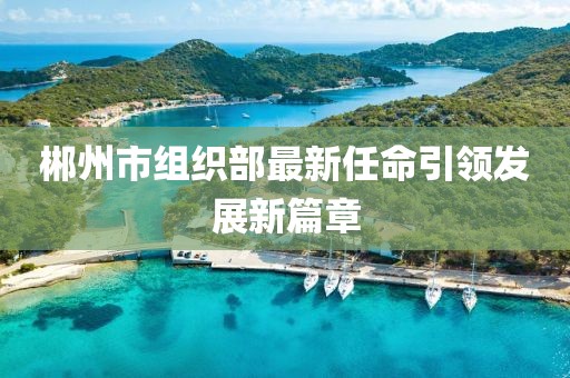 郴州市組織部最新任命引領(lǐng)發(fā)展新篇章