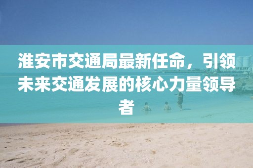 淮安市交通局最新任命，引領(lǐng)未來交通發(fā)展的核心力量領(lǐng)導(dǎo)者