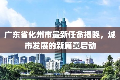 廣東省化州市最新任命揭曉，城市發(fā)展的新篇章啟動(dòng)