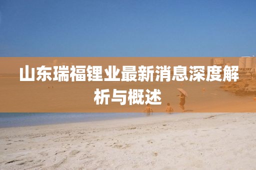 山東瑞福鋰業(yè)最新消息深度解析與概述