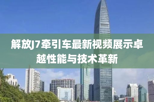 解放J7牽引車最新視頻展示卓越性能與技術(shù)革新