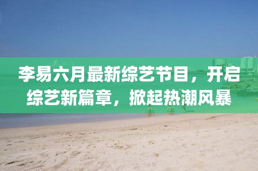 李易六月最新綜藝節(jié)目，開啟綜藝新篇章，掀起熱潮風(fēng)暴