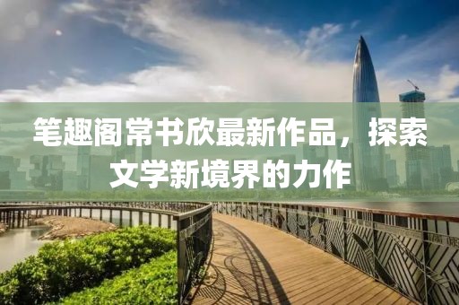 筆趣閣常書欣最新作品，探索文學新境界的力作