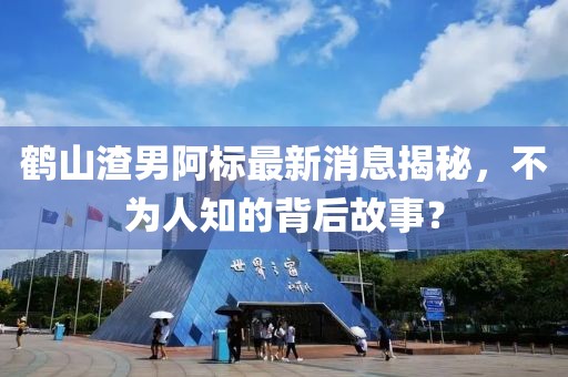 鶴山渣男阿標最新消息揭秘，不為人知的背后故事？