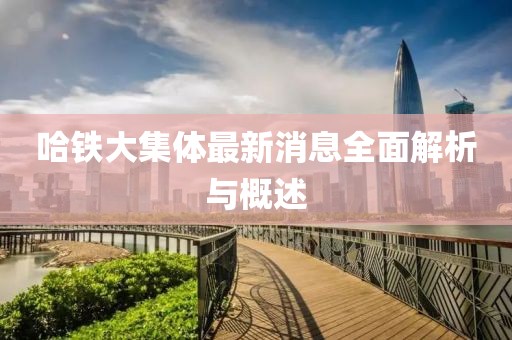 哈鐵大集體最新消息全面解析與概述