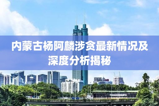 內(nèi)蒙古楊阿麟涉貪最新情況及深度分析揭秘