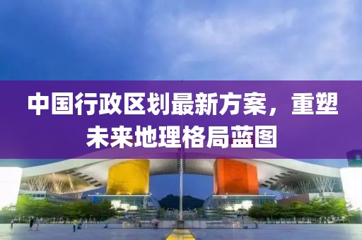 中國行政區(qū)劃最新方案，重塑未來地理格局藍(lán)圖