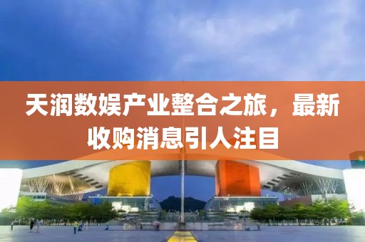 天潤(rùn)數(shù)娛產(chǎn)業(yè)整合之旅，最新收購消息引人注目