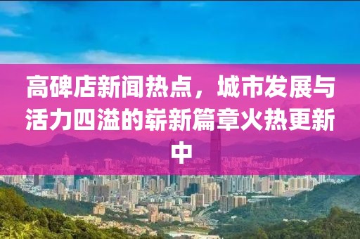 高碑店新聞熱點(diǎn)，城市發(fā)展與活力四溢的嶄新篇章火熱更新中