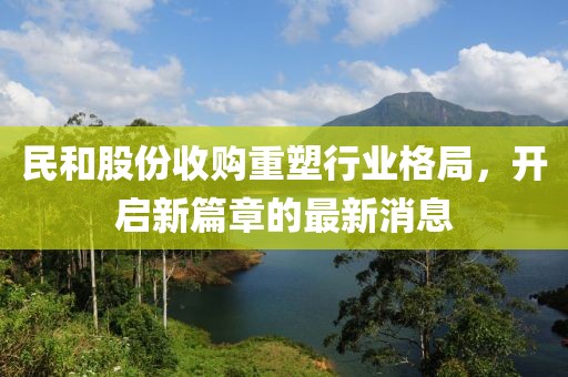 民和股份收購重塑行業(yè)格局，開啟新篇章的最新消息