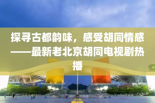 探尋古都韻味，感受胡同情感——最新老北京胡同電視劇熱播