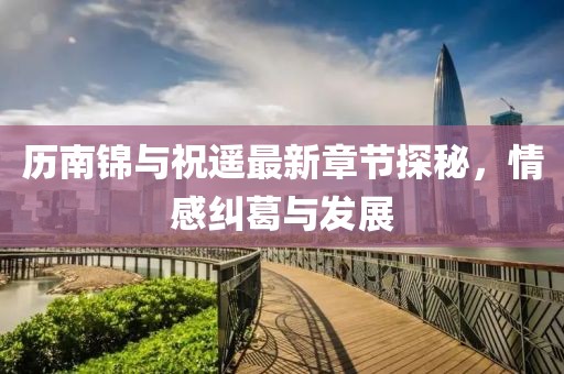 歷南錦與祝遙最新章節(jié)探秘，情感糾葛與發(fā)展