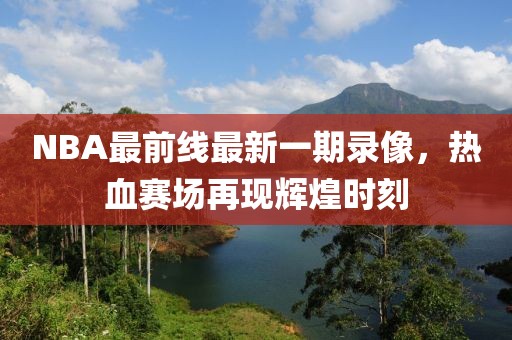 NBA最前線最新一期錄像，熱血賽場再現(xiàn)輝煌時刻