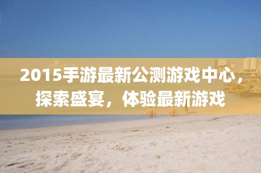 2015手游最新公測游戲中心，探索盛宴，體驗最新游戲