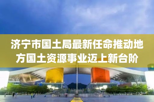濟(jì)寧市國(guó)土局最新任命推動(dòng)地方國(guó)土資源事業(yè)邁上新臺(tái)階