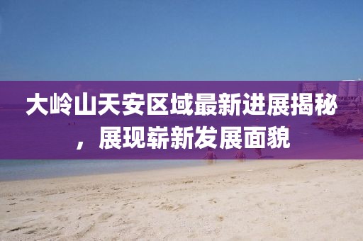 大嶺山天安區(qū)域最新進(jìn)展揭秘，展現(xiàn)嶄新發(fā)展面貌