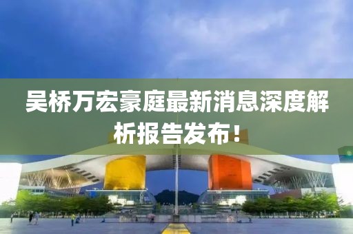 吳橋萬宏豪庭最新消息深度解析報(bào)告發(fā)布！