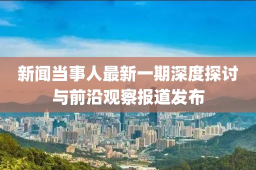 新聞當(dāng)事人最新一期深度探討與前沿觀察報(bào)道發(fā)布