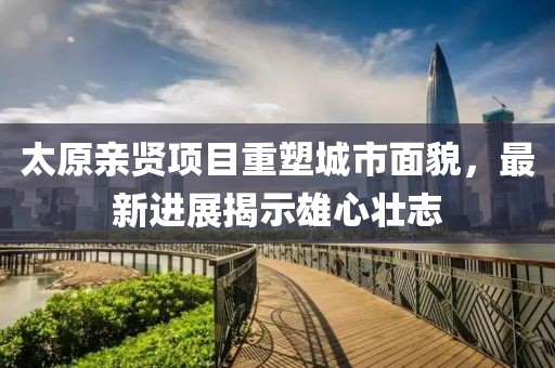 太原親賢項目重塑城市面貌，最新進(jìn)展揭示雄心壯志