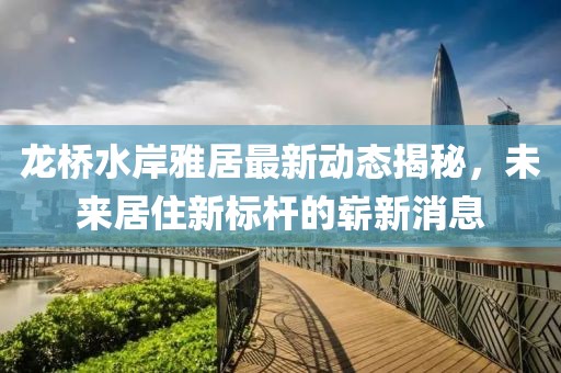 龍橋水岸雅居最新動態(tài)揭秘，未來居住新標(biāo)桿的嶄新消息