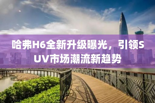 哈弗H6全新升級(jí)曝光，引領(lǐng)SUV市場潮流新趨勢
