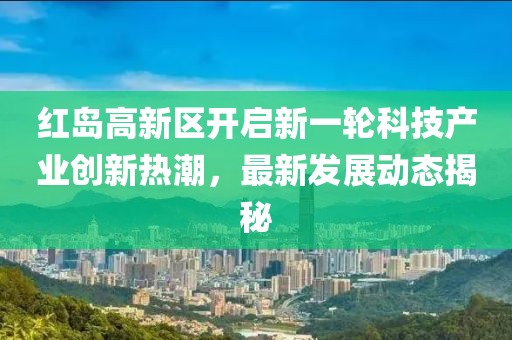 紅島高新區(qū)開啟新一輪科技產(chǎn)業(yè)創(chuàng)新熱潮，最新發(fā)展動(dòng)態(tài)揭秘