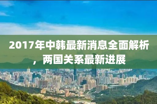 2017年中韓最新消息全面解析，兩國(guó)關(guān)系最新進(jìn)展