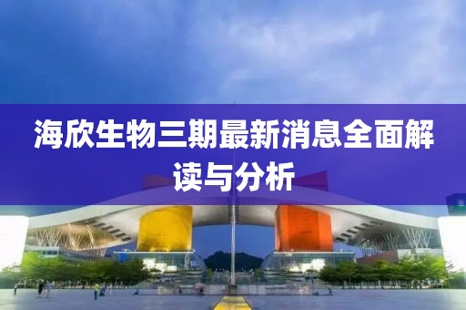 海欣生物三期最新消息全面解讀與分析
