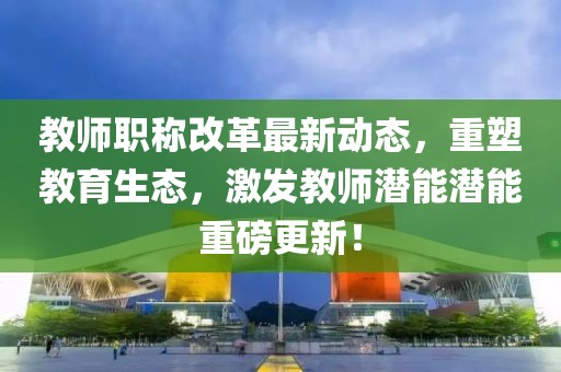 教師職稱改革最新動(dòng)態(tài)，重塑教育生態(tài)，激發(fā)教師潛能潛能重磅更新！