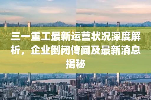 三一重工最新運營狀況深度解析，企業(yè)倒閉傳聞及最新消息揭秘