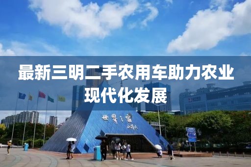 最新三明二手農(nóng)用車助力農(nóng)業(yè)現(xiàn)代化發(fā)展
