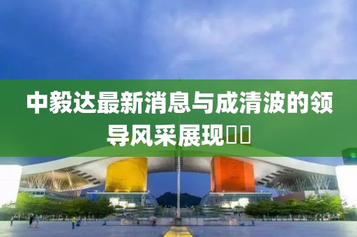中毅達最新消息與成清波的領導風采展現(xiàn)??