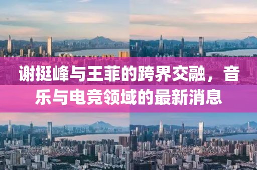 謝挺峰與王菲的跨界交融，音樂(lè)與電競(jìng)領(lǐng)域的最新消息