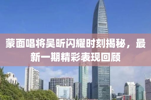 蒙面唱將吳昕閃耀時(shí)刻揭秘，最新一期精彩表現(xiàn)回顧
